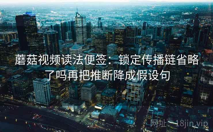 蘑菇视频读法便签:锁定传播链省略了吗再把推断降成假设句 蘑菇视频读法便签:锁定传播链省略了吗再把推断降成假设句