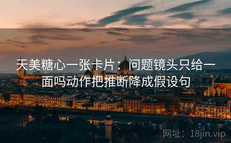 天美糖心一张卡片：问题镜头只给一面吗动作把推断降成假设句