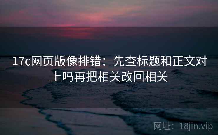 17c网页版像排错:先查标题和正文对上吗再把相关改回相关 17c网页版像排错:先查标题和正文对上吗再把相关改回相关