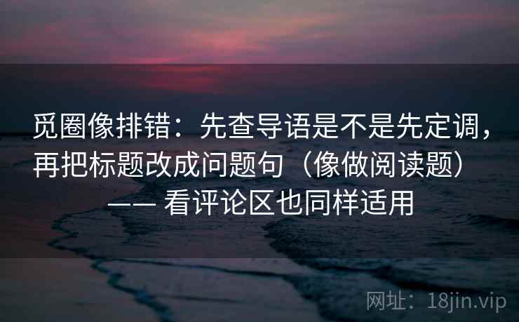 觅圈像排错:先查导语是不是先定调,再把标题改成问题句(像做阅读题) —— 看评论区也同样适用 觅圈像排错:先查导语是不是先定调,再把标题改成问题句(像做阅读题) —— 看评论区也同样适用