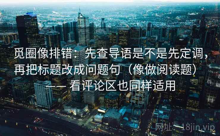 觅圈像排错:先查导语是不是先定调,再把标题改成问题句(像做阅读题) —— 看评论区也同样适用 觅圈像排错:先查导语是不是先定调,再把标题改成问题句(像做阅读题) —— 看评论区也同样适用