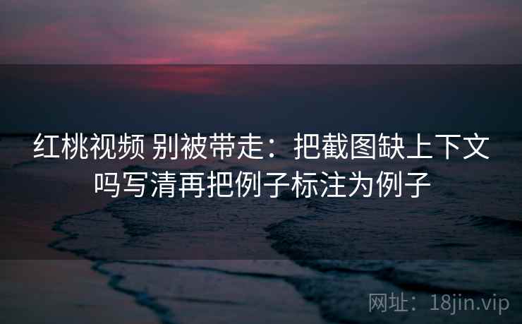 红桃视频 别被带走:把截图缺上下文吗写清再把例子标注为例子 红桃视频 别被带走:把截图缺上下文吗写清再把例子标注为例子