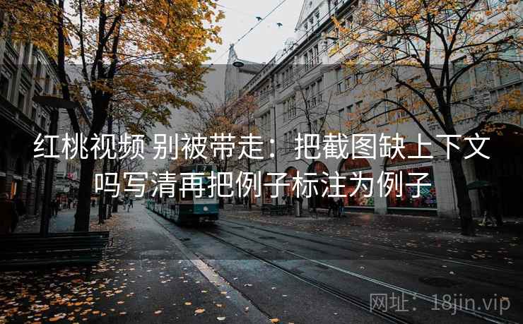 红桃视频 别被带走:把截图缺上下文吗写清再把例子标注为例子 红桃视频 别被带走:把截图缺上下文吗写清再把例子标注为例子