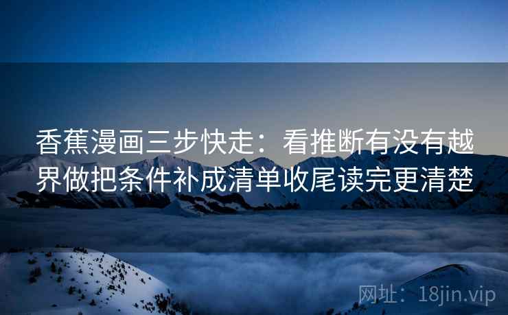 香蕉漫画三步快走:看推断有没有越界做把条件补成清单收尾读完更清楚 香蕉漫画三步快走:看推断有没有越界做把条件补成清单收尾读完更清楚