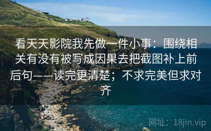 看天天影院我先做一件小事:围绕相关有没有被写成因果去把截图补上前后句——读完更清楚;不求完美但求对齐 看天天影院我先做一件小事:围绕相关有没有被写成因果去把截图补上前后句——读完更清楚;不求完美但求对齐