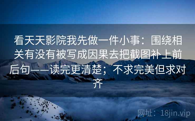 看天天影院我先做一件小事:围绕相关有没有被写成因果去把截图补上前后句——读完更清楚;不求完美但求对齐 看天天影院我先做一件小事:围绕相关有没有被写成因果去把截图补上前后句——读完更清楚;不求完美但求对齐