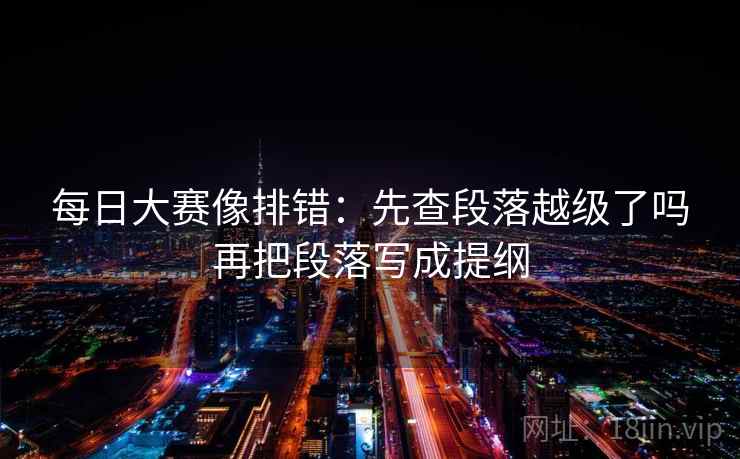 每日大赛像排错:先查段落越级了吗再把段落写成提纲 每日大赛像排错:先查段落越级了吗再把段落写成提纲