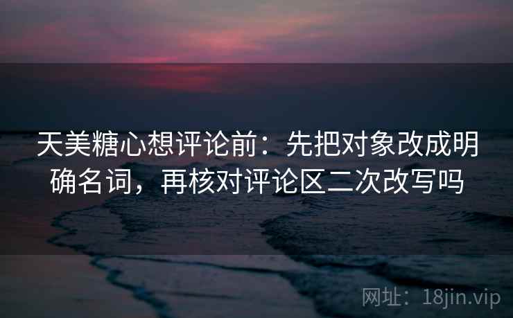 天美糖心想评论前：先把对象改成明确名词，再核对评论区二次改写吗