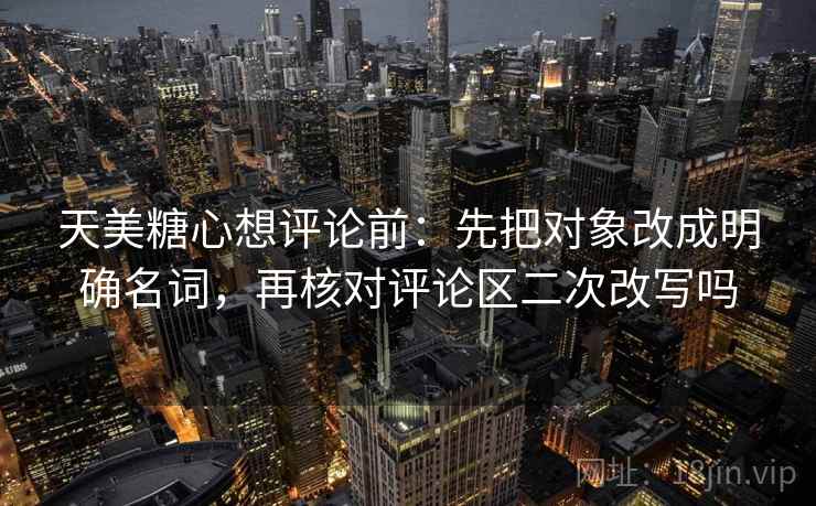 天美糖心想评论前：先把对象改成明确名词，再核对评论区二次改写吗