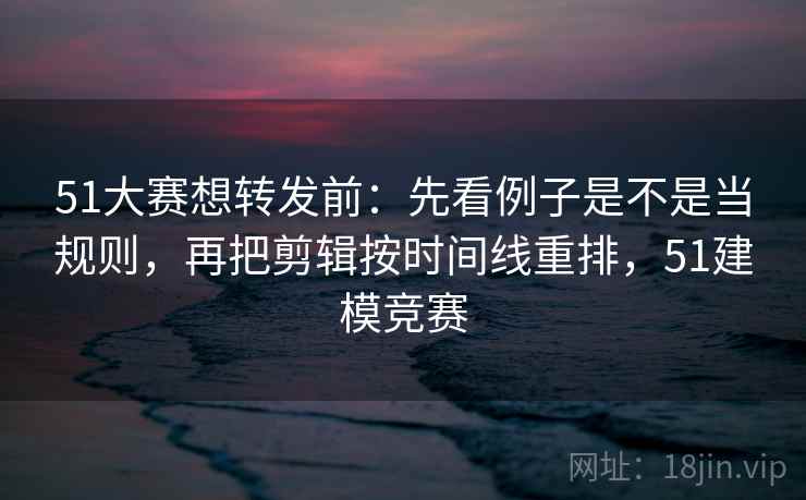 51大赛想转发前：先看例子是不是当规则，再把剪辑按时间线重排，51建模竞赛