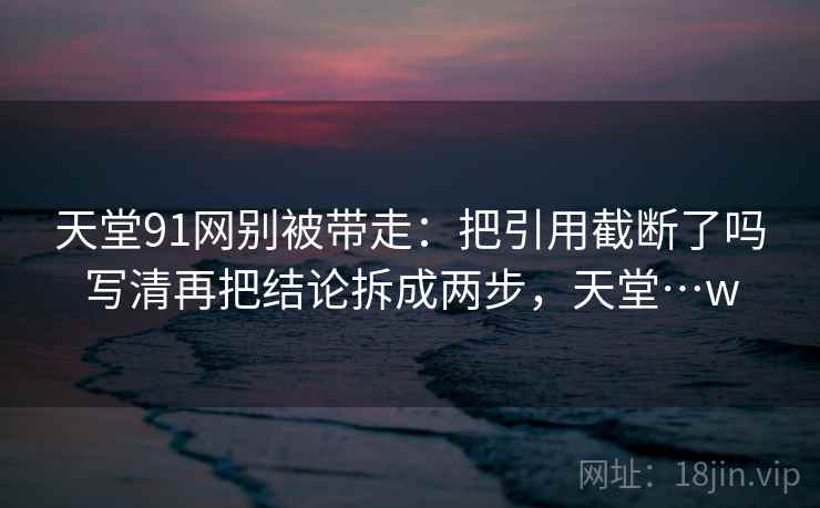 天堂91网别被带走：把引用截断了吗写清再把结论拆成两步，天堂…w