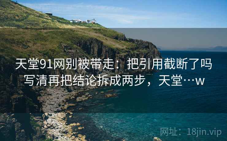 天堂91网别被带走：把引用截断了吗写清再把结论拆成两步，天堂…w