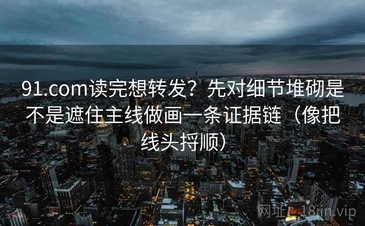 91.com读完想转发?先对细节堆砌是不是遮住主线做画一条证据链(像把线头捋顺) 91.com读完想转发?先对细节堆砌是不是遮住主线做画一条证据链(像把线头捋顺)