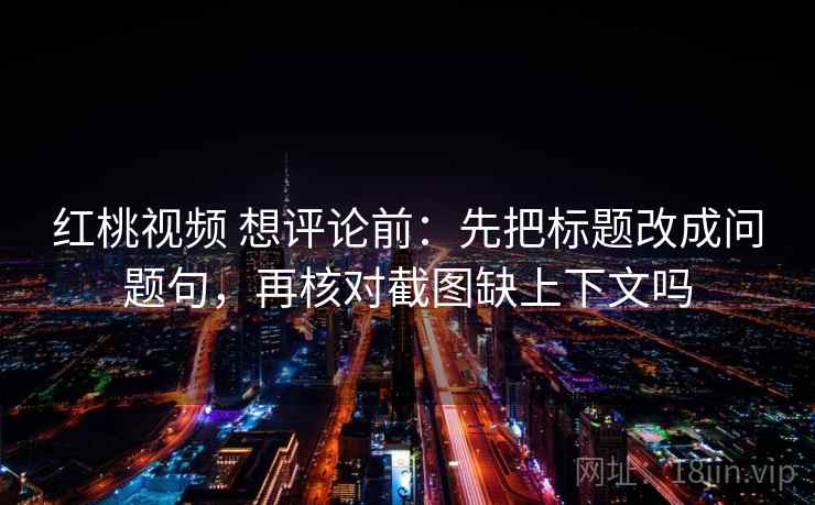 红桃视频 想评论前:先把标题改成问题句,再核对截图缺上下文吗 红桃视频 想评论前:先把标题改成问题句,再核对截图缺上下文吗