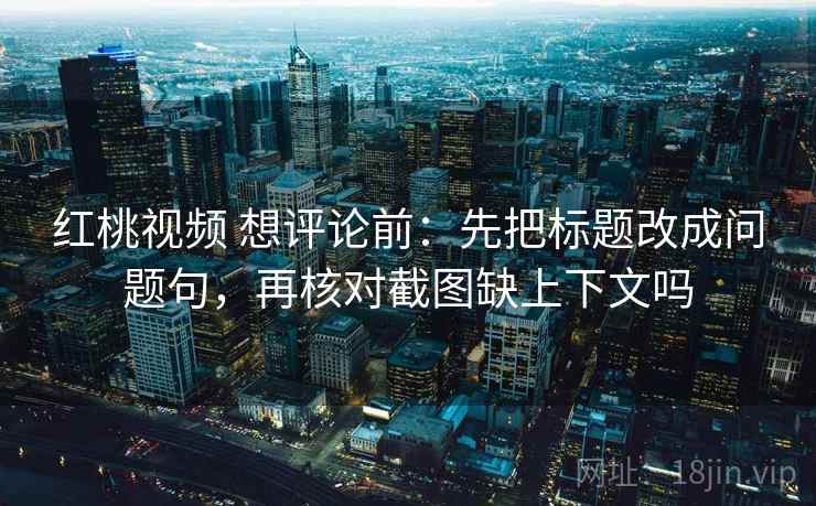红桃视频 想评论前:先把标题改成问题句,再核对截图缺上下文吗 红桃视频 想评论前:先把标题改成问题句,再核对截图缺上下文吗
