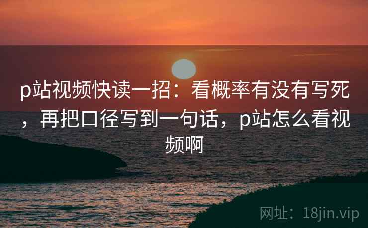 p站视频快读一招：看概率有没有写死，再把口径写到一句话，p站怎么看视频啊