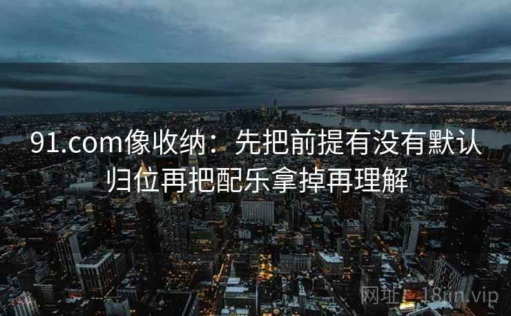 91.com像收纳：先把前提有没有默认归位再把配乐拿掉再理解