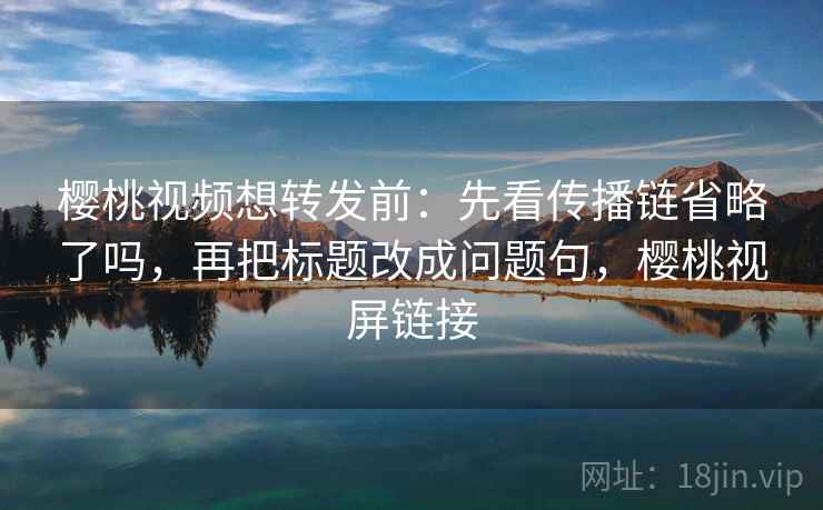 樱桃视频想转发前：先看传播链省略了吗，再把标题改成问题句，樱桃视屏链接