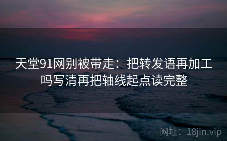 天堂91网别被带走：把转发语再加工吗写清再把轴线起点读完整