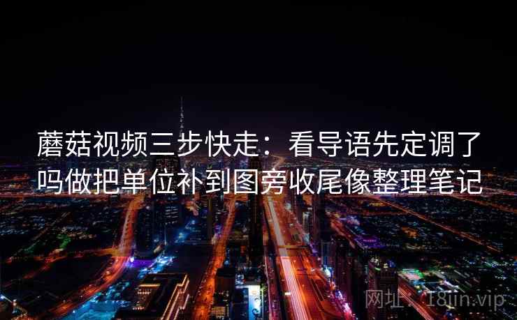 蘑菇视频三步快走：看导语先定调了吗做把单位补到图旁收尾像整理笔记