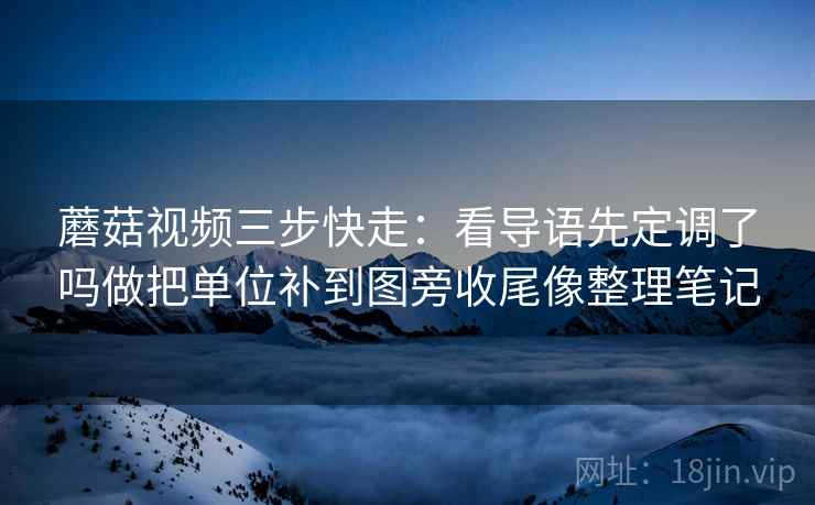 蘑菇视频三步快走：看导语先定调了吗做把单位补到图旁收尾像整理笔记