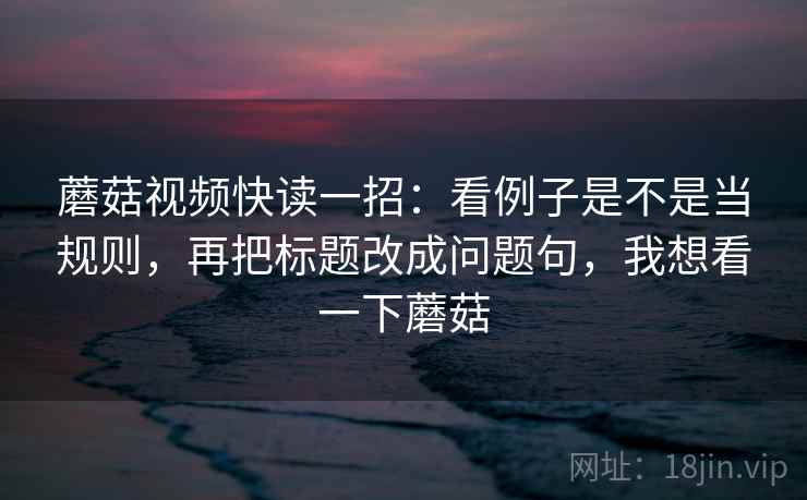 蘑菇视频快读一招：看例子是不是当规则，再把标题改成问题句，我想看一下蘑菇